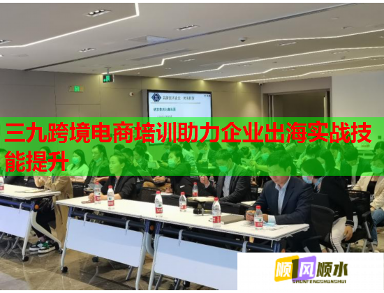 三九跨境電商培訓助力企業(yè)出海實戰(zhàn)技能提升 三九跨境電商培訓助力企業(yè)出海實戰(zhàn)技能提升